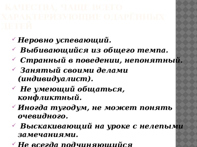  Качества, чаще всего характеризующие одарённых детей Неровно успевающий.  Выбивающийся из общего темпа.  Странный в поведении, непонятный.  Занятый своими делами (индивидуалист).  Не умеющий общаться, конфликтный. Иногда тугодум, не может понять очевидного.  Выскакивающий на уроке с нелепыми замечаниями. Не всегда подчиняющийся большинству или официальному руководству. 