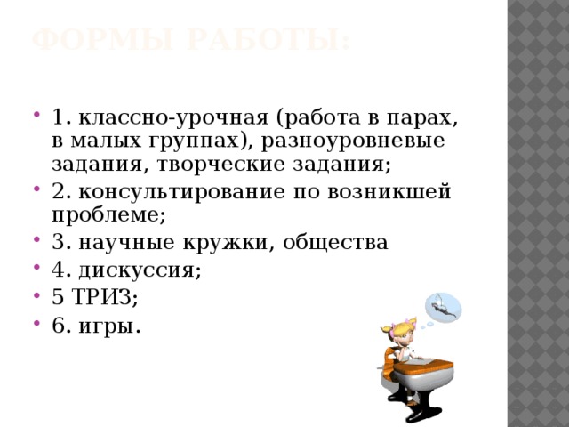 Формы работы:   1. классно-урочная (работа в парах, в малых группах), разноуровневые задания, творческие задания; 2. консультирование по возникшей проблеме; 3. научные кружки, общества 4. дискуссия; 5 ТРИЗ; 6. игры. 