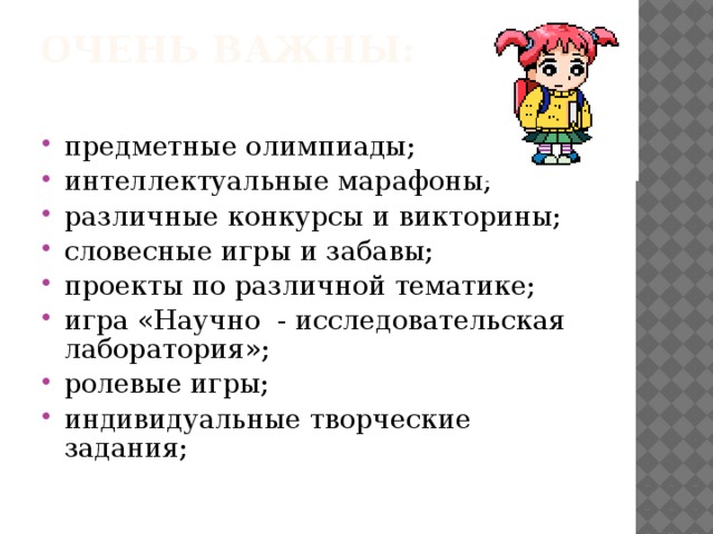 Очень важны:   предметные олимпиады; интеллектуальные марафоны; различные конкурсы и викторины; словесные игры и забавы; проекты по различной тематике; игра «Научно - исследовательская лаборатория»; ролевые игры; индивидуальные творческие задания; 