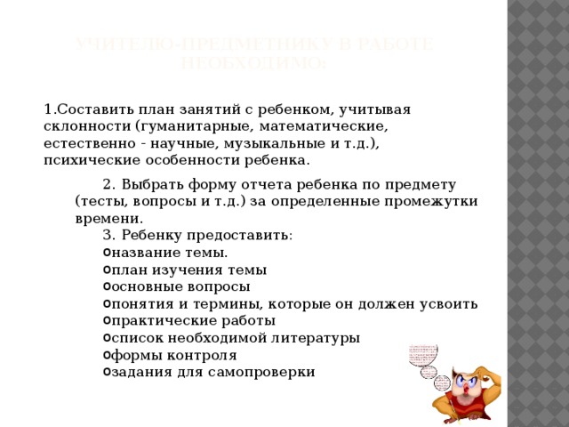 Учителю-предметнику в работе необходимо:   1.Составить план занятий с ребенком, учитывая склонности (гуманитарные, математические, естественно - научные, музыкальные и т.д.), психические особенности ребенка. 2. Выбрать форму отчета ребенка по предмету (тесты, вопросы и т.д.) за определенные промежутки времени. 3. Ребенку предоставить: название темы. план изучения темы основные вопросы понятия и термины, которые он должен усвоить практические работы список необходимой литературы формы контроля задания для самопроверки 