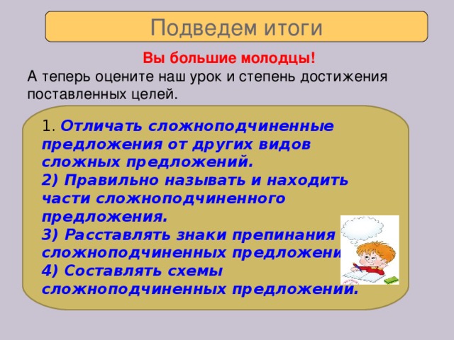 Подведем итоги Вы большие молодцы! А теперь оцените наш урок и степень достижения поставленных целей. 1. Отличать сложноподчиненные предложения от других видов сложных предложений. 2) Правильно называть и находить части сложноподчиненного предложения. 3) Расставлять знаки препинания в сложноподчиненных предложениях. 4) Составлять схемы сложноподчиненных предложений.
