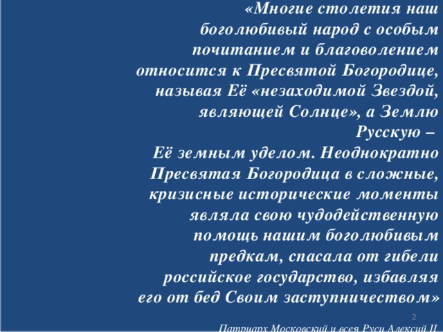 «Многие столетия наш боголюбивый народ с особым почитанием и благоволением относится к Пресвятой Богородице, называя Её «незаходимой Звездой, являющей Солнце», а Землю Русскую – Её земным уделом. Неоднократно Пресвятая Богородица в сложные, кризисные исторические моменты являла свою чудодейственную помощь нашим боголюбивым предкам, спасала от гибели российское государство, избавляя его от бед Своим заступничеством» Патриарх Московский и всея Руси Алексий II  