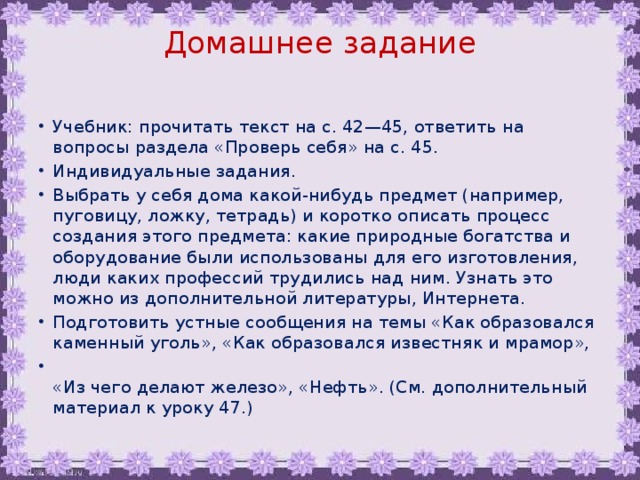 Домашнее задание   Учебник: прочитать текст на с. 42—45, ответить на вопросы раздела «Проверь себя» на с. 45. Индивидуальные задания. Выбрать у себя дома какой-нибудь предмет (например, пуговицу, ложку, тетрадь) и коротко описать процесс создания этого предмета: какие природные богатства и оборудование были использованы для его изготовления, люди каких профессий трудились над ним. Узнать это можно из дополнительной литературы, Интернета. Подготовить устные сообщения на темы «Как образовался каменный уголь», «Как образовался известняк и мрамор»,  «Из чего делают железо», «Нефть». (См. дополнительный материал к уроку 47.) 