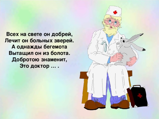 Всех на свете он добрей, Лечит он больных зверей. А однажды бегемота Вытащил он из болота. Добротою знаменит, Это доктор … . 