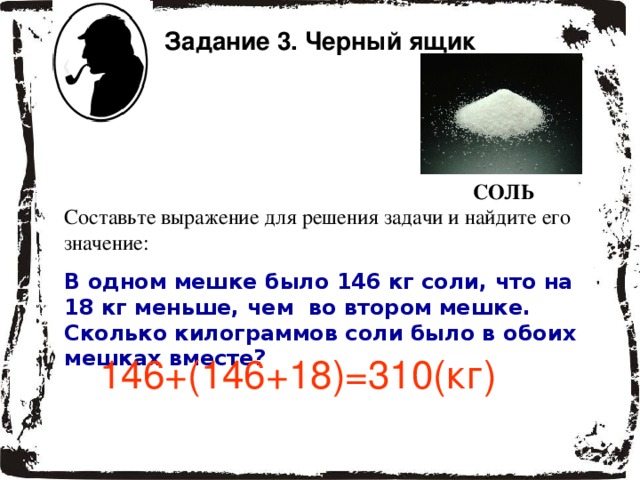 Задание 3. Черный ящик СОЛЬ Составьте выражение для решения задачи и найдите его значение: В одном мешке было 146 кг соли, что на 18 кг меньше, чем во втором мешке. Сколько килограммов соли было в обоих мешках вместе? 146+(146+18)=310( кг) 