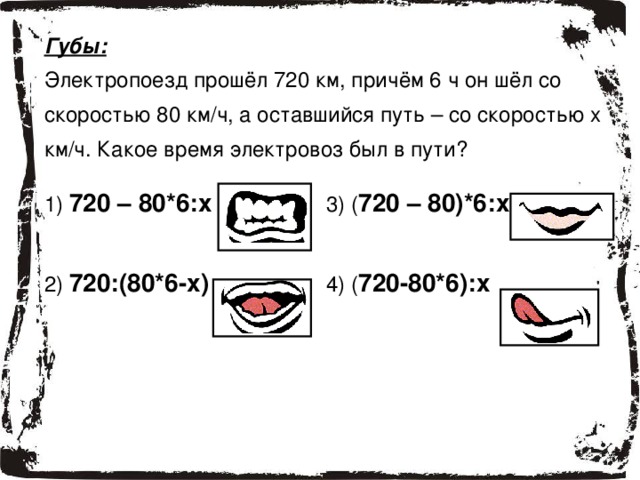 Губы: Электропоезд прошёл 720 км, причём 6 ч он шёл со скоростью 80 км/ч, а оставшийся путь – со скоростью x км/ч. Какое время электровоз был в пути? 1 ) 720 – 80*6:х 2 ) 720:(80*6-х) 3) ( 720 – 80)*6:х 4) ( 720-80*6):х 