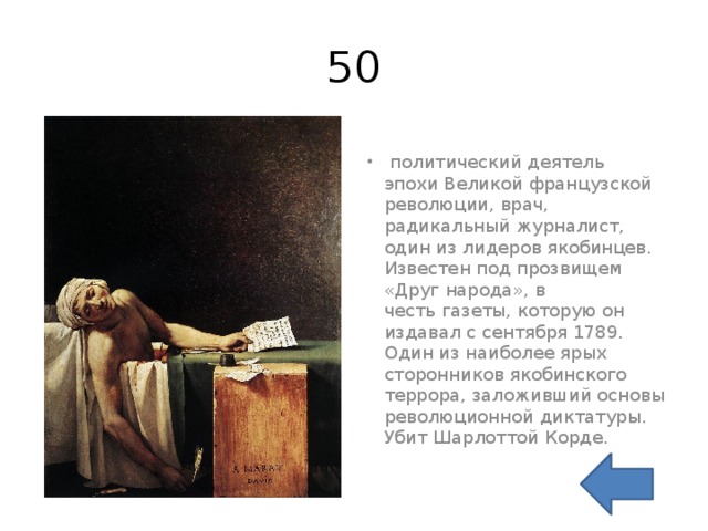 50   политический деятель эпохи Великой французской революции, врач, радикальный журналист, один из лидеров якобинцев. Известен под прозвищем «Друг народа», в честь газеты, которую он издавал с сентября 1789. Один из наиболее ярых сторонников якобинского террора, заложивший основы революционной диктатуры. Убит Шарлоттой Корде. 