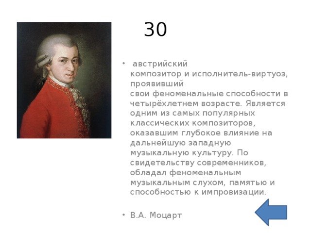 30   австрийский композитор и исполнитель-виртуоз, проявивший свои феноменальные способности в четырёхлетнем возрасте. Является одним из самых популярных классических композиторов, оказавшим глубокое влияние на дальнейшую западную музыкальную культуру. По свидетельству современников, обладал феноменальным музыкальным слухом, памятью и способностью к импровизации. В.А. Моцарт 