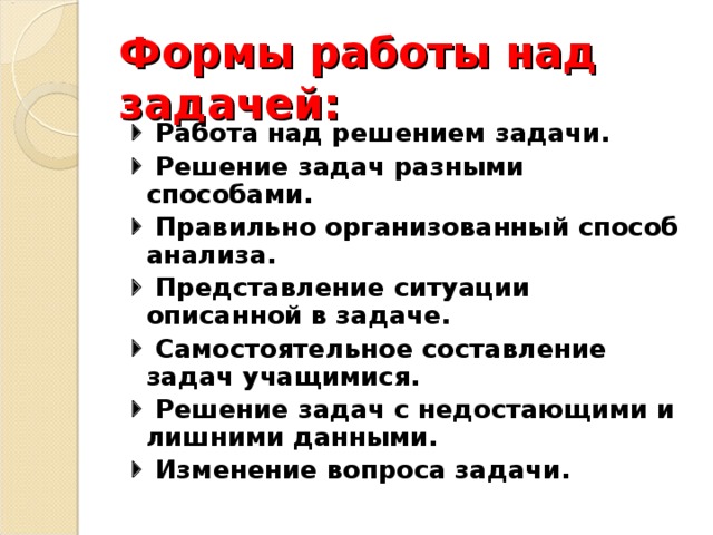 Формы работы над задачей:   Работа над решением задачи.   Решение задач разными способами.   Правильно организованный способ анализа.   Представление ситуации описанной в задаче.   Самостоятельное составление задач учащимися.   Решение задач с недостающими и лишними данными.   Изменение вопроса задачи.