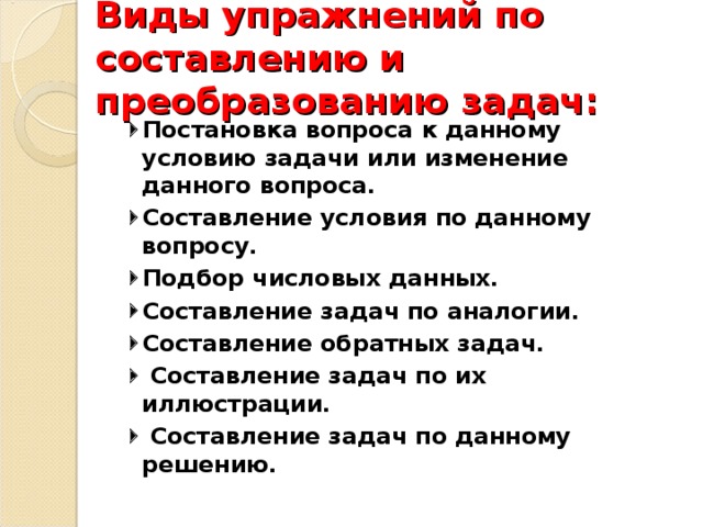 Виды упражнений по составлению и преобразованию задач:  Постановка вопроса к данному условию задачи или изменение данного вопроса.  Составление условия по данному вопросу.  Подбор числовых данных.  Составление задач по аналогии.  Составление обратных задач.   Составление задач по их иллюстрации.   Составление задач по данному решению.