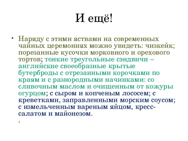 Наряду с этими яствами на современных чайных церемониях можно увидеть: чизкейк; порезанные кусочки морковного и орехового тортов ; тонкие треугольные сэндвичи – английские своеобразные крытые бутерброды с отрезанными корочками по краям и с разнородными начинками: со сливочным маслом и очищенным от кожуры огурцом ; с сыром и копченым лососем; с креветками, заправленными морским соусом; с измельченным вареным яйцом, кресс-салатом и майонезом.  . 