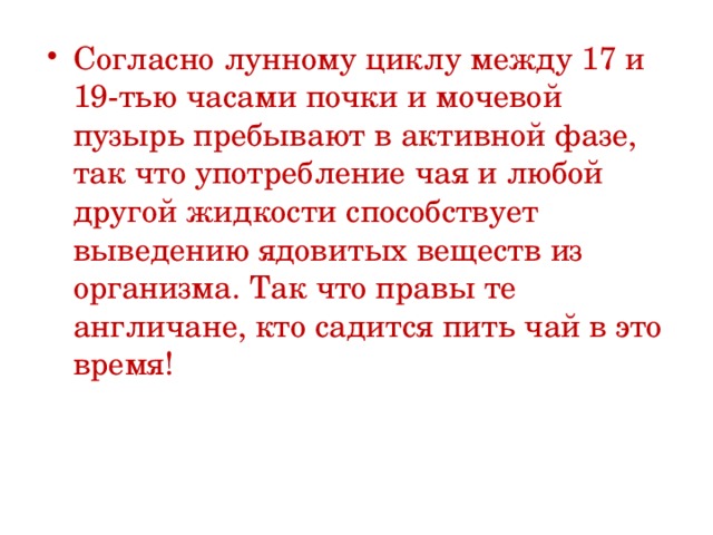 Согласно лунному циклу между 17 и 19-тью часами почки и мочевой пузырь пребывают в активной фазе, так что употребление чая и любой другой жидкости способствует выведению ядовитых веществ из организма. Так что правы те англичане, кто садится пить чай в это время! 