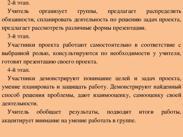 2-й этап. Учитель организует группы, предлагает распределить обязанности, спланировать деятельность по решению задач проекта, предлагает рассмотреть различные формы презентации. 3-й этап. Участники проекта работают самостоятельно в соответствие с выбранной ролью, консультируются по необходимости у учителя, готовят презентацию своего проекта. 4-й этап. Участники демонстрируют понимание целей и задач проекта, умение планировать и защищать работу. Демонстрируют найденный способ решения проблемы, дают взаимооценку, самооценку своей деятельности. Учитель обобщает результаты, подводит итоги работы, акцентирует внимание на умение работать в группе.