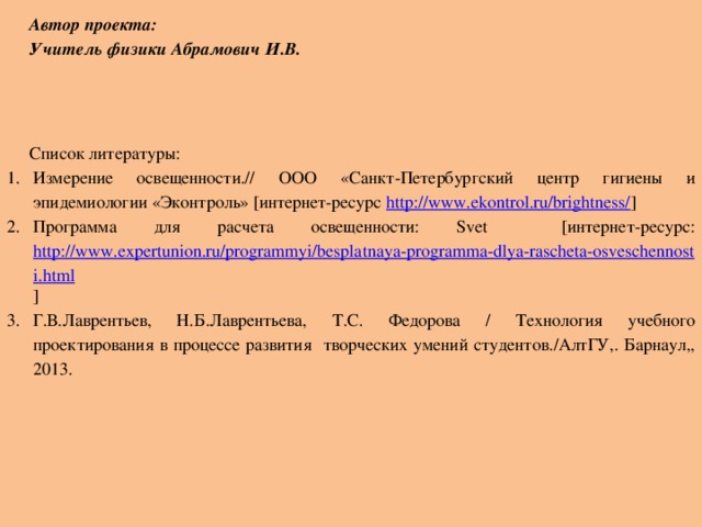 Автор проекта: Учитель физики Абрамович И.В.       Список литературы: Измерение освещенности.// ООО «Санкт-Петербургский центр гигиены и эпидемиологии «Эконтроль» [интернет-ресурс http://www.ekontrol.ru/brightness/ ] Программа для расчета освещенности: Svet [интернет-ресурс: http://www.expertunion.ru/programmyi/besplatnaya-programma-dlya-rascheta-osveschennosti.html ] Г.В.Лаврентьев, Н.Б.Лаврентьева, Т.С. Федорова / Технология учебного проектирования в процессе развития творческих умений студентов./АлтГУ,. Барнаул,, 2013.  