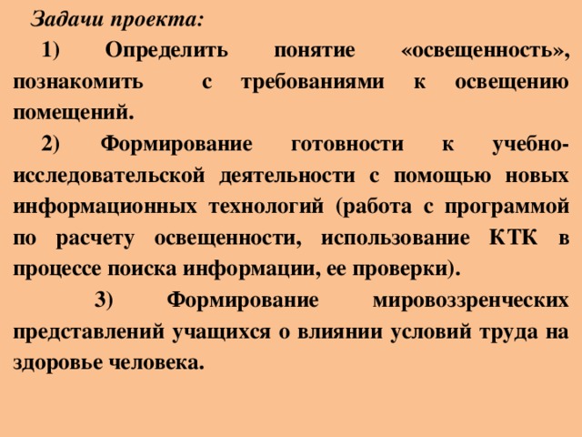 Задачи проекта: 1) Определить понятие «освещенность», познакомить с требованиями к освещению помещений. 2)  Формирование готовности к учебно-исследовательской деятельности с помощью новых информационных технологий (работа с программой по расчету освещенности, использование КТК в процессе поиска информации, ее проверки).  3) Формирование мировоззренческих представлений учащихся о влиянии условий труда на здоровье человека.