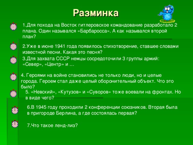 Разминка 1.Для похода на Восток гитлеровское командование разработало 2 плана. Один назывался «Барбаросса». А как назывался второй план? 2.Уже в июне 1941 года появилось стихотворение, ставшее словами известной песни. Какая это песня? 3.Для захвата СССР немцы сосредоточили 3 группы армий: «Север», «Центр» и … 4. Героями на войне становились не только люди, но и целые города. Героем стал даже целый оборонительный объект. Что это было? 5. «Невский», «Кутузов» и «Суворов» тоже воевали на фронтах. Но в виде чего? 6.В 1945 году проходили 2 конференции союзников. Вторая была в пригороде Берлина, а где состоялась первая? 7.Что такое ленд-лиз?