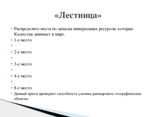 «Лестница» Распределите места по запасам минеральных ресурсов, которые Казахстан занимает в мире. 1-е место   2-е место   3-е место   4-е место   8-е место Данный  прием проверяет способность ученика ранжировать географические объекты. 