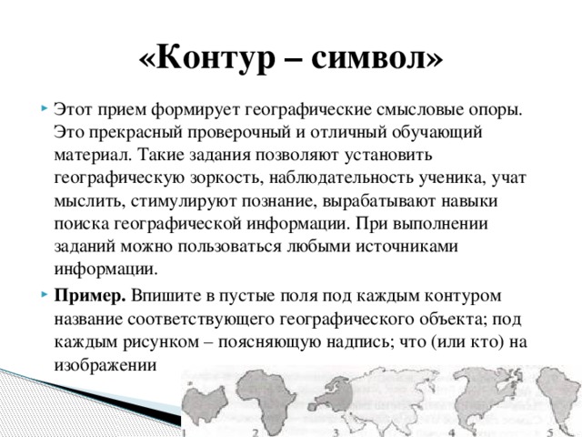 «Контур – символ» Этот прием формирует географические смысловые опоры. Это прекрасный проверочный и отличный обучающий материал. Такие задания позволяют установить географическую зоркость, наблюдательность ученика, учат мыслить, стимулируют познание, вырабатывают навыки поиска географической информации. При выполнении заданий можно пользоваться любыми источниками информации. Пример. Впишите в пустые поля под каждым контуром название соответствующего географического объекта; под каждым рисунком – поясняющую надпись; что (или кто) на изображении 