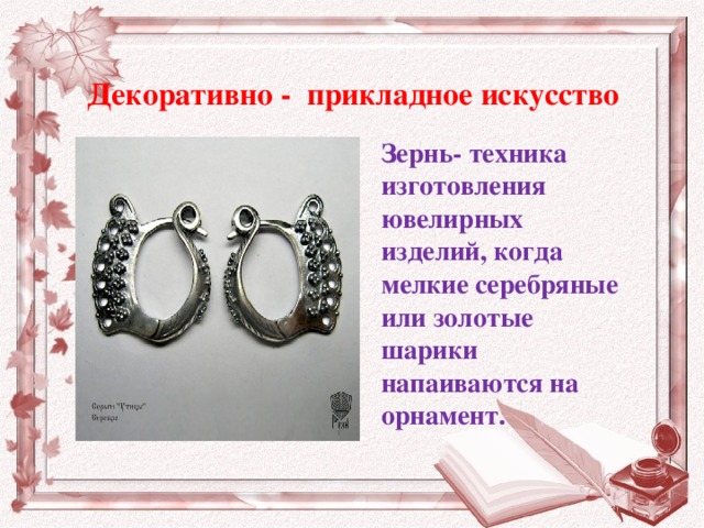 Декоративно - прикладное искусство Зернь- техника изготовления ювелирных изделий, когда мелкие серебряные или золотые шарики напаиваются на орнамент.