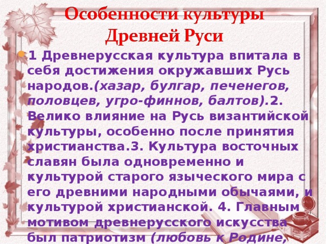 1 Древнерусская культура впитала в себя достижения окружавших Русь народов. (хазар, булгар, печенегов, половцев, угро-финнов, балтов). 2. Велико влияние на Русь византийской культуры, особенно после принятия христианства.3. Культура восточных славян была одновременно и культурой старого языческого мира с его древними народными обычаями, и культурой христианской. 4. Главным мотивом древнерусского искусства был патриотизм  (любовь к Родине, преданность своему народу ).