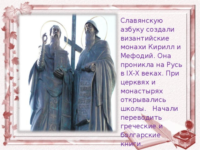 Славянскую азбуку создали византийские монахи Кирилл и Мефодий. Она проникла на Русь в IX-X веках. При церквях и монастырях открывались школы. Начали переводить греческие и болгарские книги.
