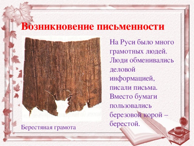 Возникновение письменности На Руси было много грамотных людей. Люди обменивались деловой информацией, писали письма. Вместо бумаги пользовались березовой корой – берестой. Берестяная грамота