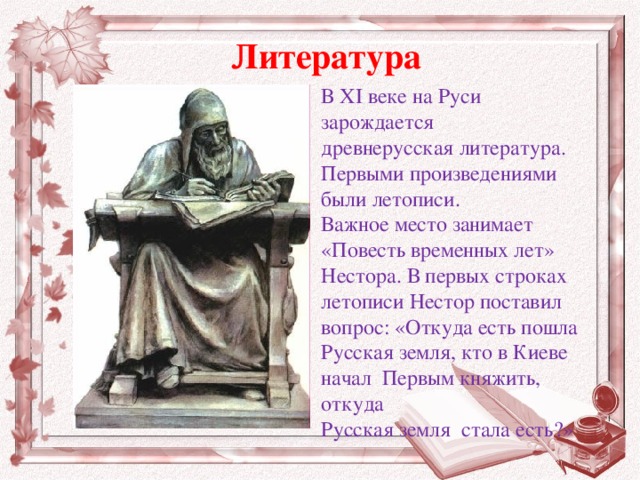 Литература В XI веке на Руси зарождается древнерусская литература. Первыми произведениями были летописи. Важное место занимает «Повесть временных лет» Нестора. В первых строках летописи Нестор поставил вопрос: «Откуда есть пошла Русская земля, кто в Киеве начал Первым княжить, откуда Русская земля стала есть?»