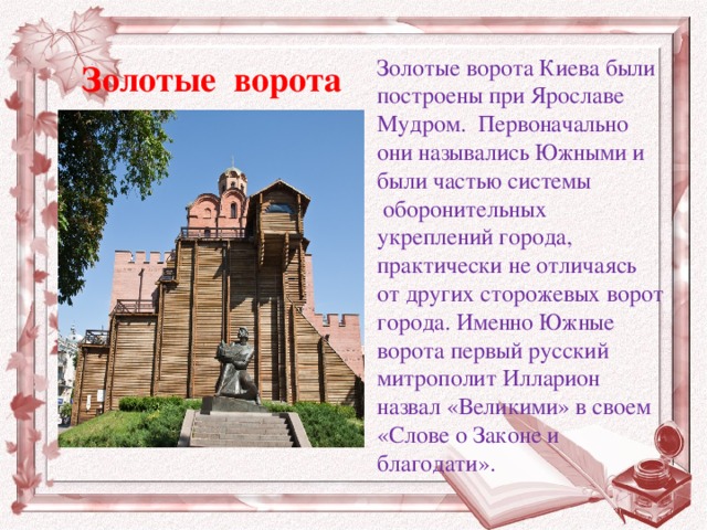 Золотые ворота Киева были построены при Ярославе Мудром. Первоначально они назывались Южными и были частью системы    оборонительных укреплений города, практически не отличаясь от других сторожевых ворот города. Именно Южные ворота первый русский митрополит Илларион назвал «Великими» в своем «Слове о Законе и благодати».  Золотые ворота