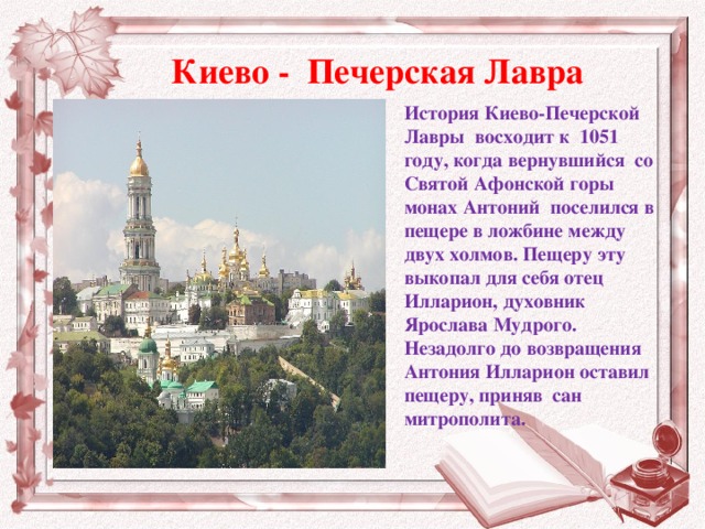 Киево - Печерская Лавра История Киево-Печерской Лавры  восходит к  1051 году, когда вернувшийся  со Святой Афонской горы  монах Антоний  поселился в пещере в ложбине между двух холмов. Пещеру эту выкопал для себя отец  Илларион, духовник Ярослава Мудрого.  Незадолго до возвращения Антония Илларион оставил пещеру, приняв  сан митрополита.