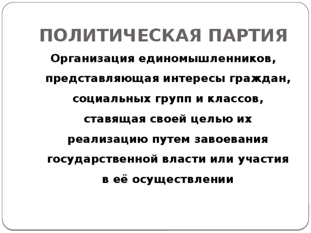 ПОЛИТИЧЕСКАЯ ПАРТИЯ Организация единомышленников, представляющая интересы граждан, социальных групп и классов, ставящая своей целью их реализацию путем завоевания государственной власти или участия в её осуществлении 
