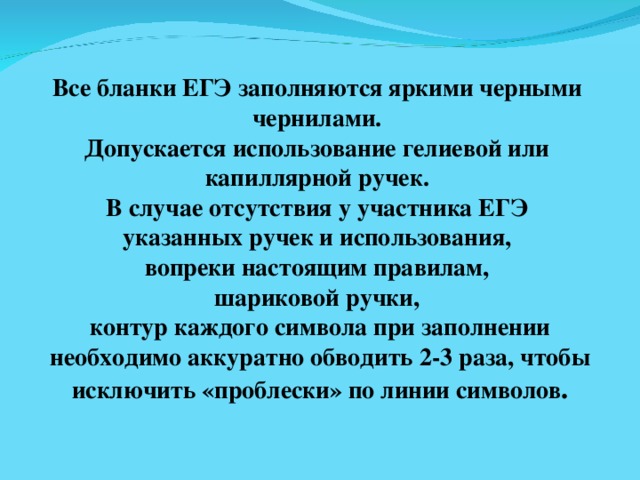 Все бланки ЕГЭ заполняются яркими черными чернилами. Допускается использование гелиевой или капиллярной ручек. В случае отсутствия у участника ЕГЭ указанных ручек и использования, вопреки настоящим правилам, шариковой ручки, контур каждого символа при заполнении  необходимо аккуратно обводить 2-3 раза, чтобы исключить «проблески» по линии символов . 