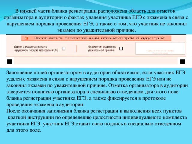 В нижней части бланка регистрации расположена область для отметок организатора в аудитории о фактах удаления участника ЕГЭ с экзамена в связи с  нарушением порядка проведения ЕГЭ, а также о том, что участник не закончил  экзамен по уважительной причине. Заполнение полей организатором в аудитории обязательно, если участник ЕГЭ удален с экзамена в связи с нарушением порядка проведения ЕГЭ или не закончил экзамен по уважительной причине. Отметка организатора в аудитории заверяется подписью организатора в специально отведенном для этого поле бланка регистрации участника ЕГЭ, а также фиксируется в протоколе проведения экзамена в аудитории. После окончания заполнения бланка регистрации и выполнения всех пунктов  краткой инструкции по определению целостности индивидуального комплекта участника ЕГЭ, участник ЕГЭ ставит свою подпись в специально отведенном для этого поле. 