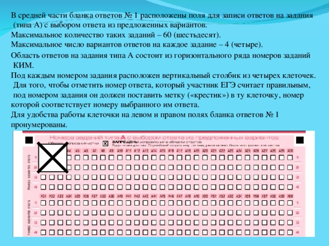 В средней части бланка ответов № 1 расположены поля для записи ответов на задания  (типа А) с выбором ответа из предложенных вариантов. Максимальное количество таких заданий – 60 (шестьдесят). Максимальное число вариантов ответов на каждое задание – 4 (четыре). Область ответов на задания типа А состоит из горизонтального ряда номеров заданий  КИМ. Под каждым номером задания расположен вертикальный столбик из четырех клеточек.  Для того, чтобы отметить номер ответа, который участник ЕГЭ считает правильным,  под номером задания он должен поставить метку («крестик») в ту клеточку, номер которой соответствует номеру выбранного им ответа. Для удобства работы клеточки на левом и правом полях бланка ответов № 1 пронумерованы. 