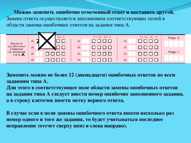 Можно заменить ошибочно отмеченный ответ и поставить другой. Замена ответа осуществляется заполнением соответствующих полей в области замены ошибочных ответов на задания типа А. 2 Заменить можно не более 12 (двенадцати) ошибочных ответов по всем заданиям типа А. Для этого в соответствующее поле области замены ошибочных ответов на задания типа А следует внести номер ошибочно заполненного задания, а в строку клеточек внести метку верного ответа.  В случае если в поля замены ошибочного ответа внесен несколько раз номер одного и того же задания, то будет учитываться последнее исправление (отсчет сверху вниз и слева направо). 