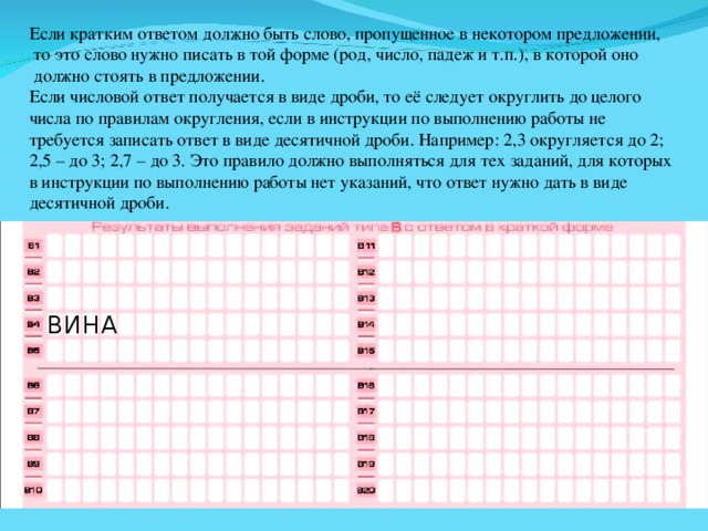 Если кратким ответом должно быть слово, пропущенное в некотором предложении,  то это слово нужно писать в той форме (род, число, падеж и т.п.), в которой оно  должно стоять в предложении. Если числовой ответ получается в виде дроби, то её следует округлить до целого числа по правилам округления, если в инструкции по выполнению работы не требуется записать ответ в виде десятичной дроби. Например: 2,3 округляется до 2; 2,5 – до 3; 2,7 – до 3. Это правило должно выполняться для тех заданий, для которых в инструкции по выполнению работы нет указаний, что ответ нужно дать в виде десятичной дроби. В И Н А 