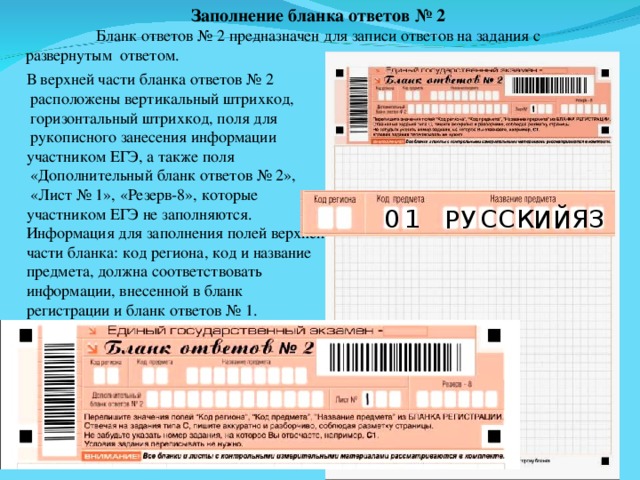 Заполнение бланка ответов № 2 Бланк ответов № 2 предназначен для записи ответов на задания с  развернутым ответом. В верхней части бланка ответов № 2  расположены вертикальный штрихкод,  горизонтальный штрихкод, поля для  рукописного занесения информации участником ЕГЭ, а также поля  «Дополнительный бланк ответов № 2»,  «Лист № 1», «Резерв-8», которые участником ЕГЭ не заполняются. Информация для заполнения полей верхней части бланка: код региона, код и название предмета, должна соответствовать информации, внесенной в бланк регистрации и бланк ответов № 1. Я К С С З 1 0 У И Й Р 