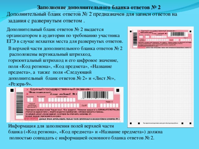 Заполнение дополнительного бланка ответов № 2 Дополнительный бланк ответов № 2 предназначен для записи ответов на  задания с развернутым ответом . Дополнительный бланк ответов № 2 выдается организатором в аудитории по требованию участника ЕГЭ в случае нехватки места для развернутых ответов. В верхней части дополнительного бланка ответов № 2  расположены вертикальный штрихкод, горизонтальный штрихкод и его цифровое значение, поля «Код региона», «Код предмета», «Название предмета», а также поля «Следующий дополнительный бланк ответов № 2» и «Лист №», «Резерв-9». Информация для заполнения полей верхней части бланка («Код региона», «Код предмета» и «Название предмета») должна  полностью совпадать с информацией основного бланка ответов № 2. 