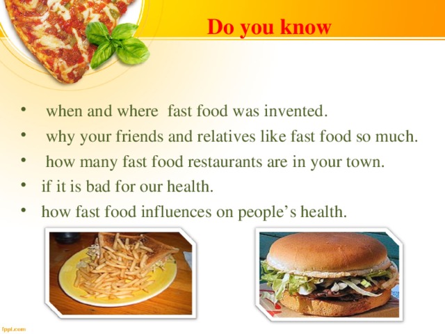 Do you know  when and where fast food was invented .  why your friends and relatives like fast food so much .   how many fast food restaurants are in your town .   if it is bad for our health .  how fast food influences on people’s health .   