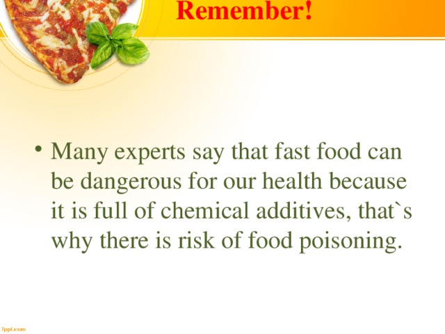 Remember!  Many experts say that fast food can be dangerous for our health because it is full of chemical additives, that`s why there is risk of food poisoning. 