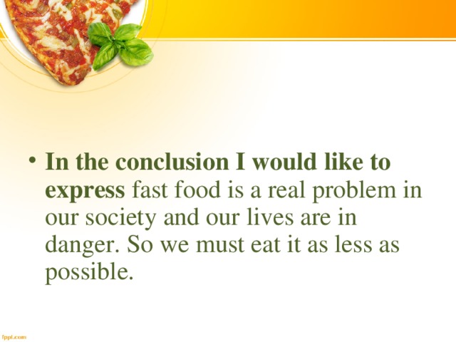 In the conclusion I would like to express fast food is a real problem in our society and our lives are in danger. So we must eat it as less as possible.  