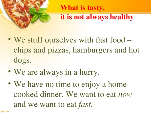 What is tasty,  it is not always healthy We stuff ourselves with fast food – chips and pizzas, hamburgers and hot dogs. We are always in a hurry. We have no time to enjoy a home-cooked dinner. We want to eat now and we want to eat fast. 