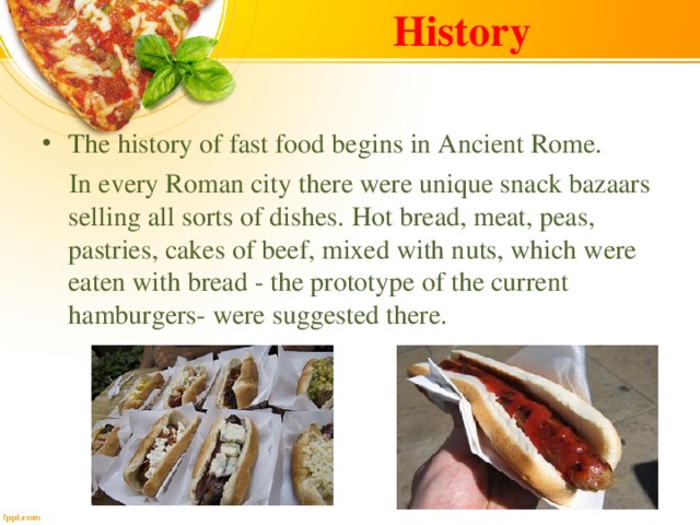 History The history of fast food begins in Ancient Rome.  In every Roman city there were unique snack bazaars selling all sorts of dishes.  Hot bread, meat, peas, pastries, cakes of beef, mixed with nuts, which were eaten with bread - the prototype of the current hamburgers- were suggested there. 