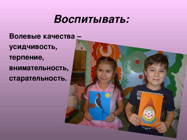  Воспитывать:  Волевые качества –  усидчивость,  терпение,  внимательность,  старательность. 
