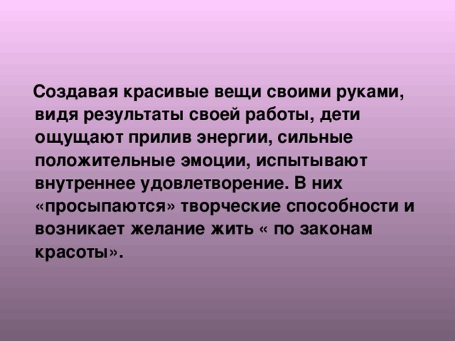  Создавая красивые вещи своими руками, видя результаты своей работы, дети ощущают прилив энергии, сильные положительные эмоции, испытывают внутреннее удовлетворение. В них «просыпаются» творческие способности и возникает желание жить « по законам красоты». 