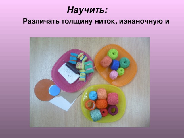  Научить:    Различать толщину ниток, изнаночную и  лицевую стороны изделия. 