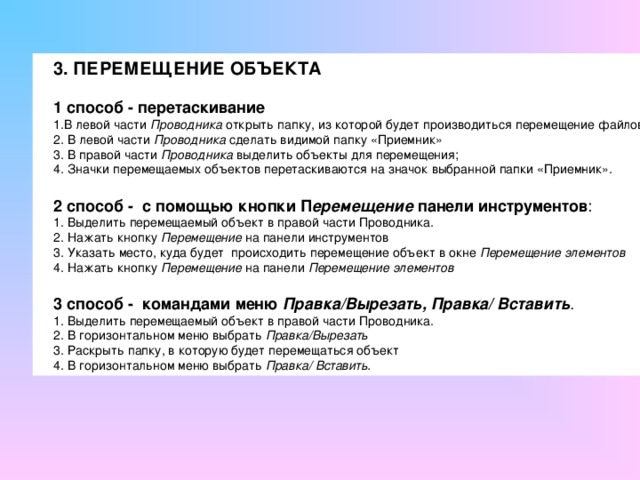 3. ПЕРЕМЕЩЕНИЕ ОБЪЕКТА  1 способ - перетаскивание В левой части Проводника открыть папку, из которой будет производиться перемещение файлов  В левой части Проводника сделать видимой папку «Приемник»  В правой части Проводника выделить объекты для перемещения; 4. Значки перемещаемых объектов перетаскиваются на значок выбранной папки «Прием­ник».  2 способ -  с помощью кнопки П еремещение панели инструментов : 1. Выделить перемещаемый объект в правой части Проводника. 2. Нажать кнопку Перемещение на панели инструментов 3. Указать место, куда будет происходить перемещение объект в окне Перемещение элементов 4. Нажать кнопку Перемещение на панели Перемещение элементов  3 способ -  командами меню Правка/Вырезать, Правка/ Вставить . 1. Выделить перемещаемый объект в правой части Проводника. 2. В горизонтальном меню выбрать Правка/Вырезать 3. Раскрыть папку, в которую будет перемещаться объект 4. В горизонтальном меню выбрать Правка/ Вставить. 