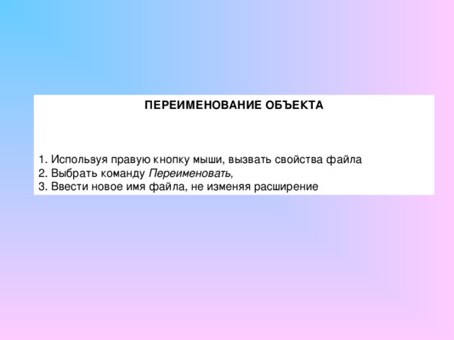 ПЕРЕИМЕНОВАНИЕ ОБЪЕКТА   1. Исполь­зуя правую кнопку мыши, вызвать свойства файла 2. Выбрать ко­манду Переименовать, 3. Ввести новое имя файла, не изменяя расширение 