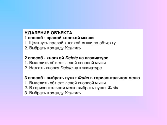 УДАЛЕНИЕ ОБЪЕКТА 1 способ - правой кнопкой мыши 1. Щелкнуть правой кнопкой мыши по объекту 2. Выбрать команду Удалить 2 способ - кнопкой Delete на клавиатуре 1. Выделить объект левой кнопкой мыши 2. Нажать кнопку Delete на клавиатуре. 3 способ - выбрать пункт Файл в горизонтальном меню  1. Выделить объект левой кнопкой мыши 2. В горизонтальном меню выбрать пункт Файл 3. Выбрать команду Удалить 