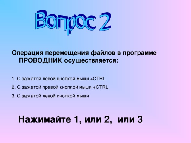 Операция перемещения файлов в программе ПРОВОДНИК осуществляется: 1. С зажатой левой кнопкой мыши + CTRL 2. С зажатой правой кнопкой мыши + CTRL  3. С зажатой левой кнопкой мыши Нажимайте 1, или 2, или 3 