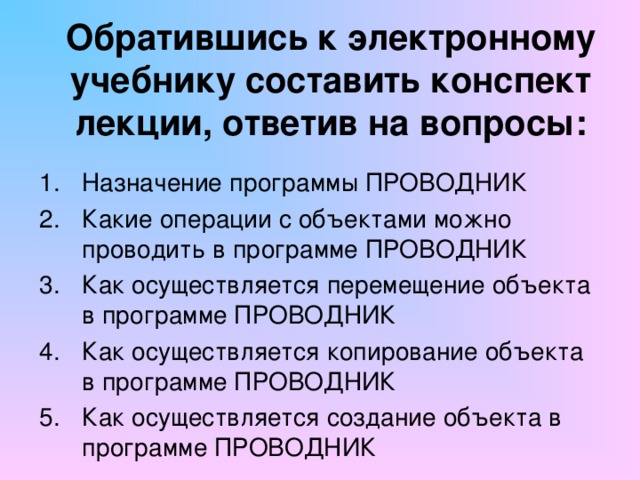 Обратившись к электронному учебнику составить конспект лекции, ответив на вопросы: Назначение программы ПРОВОДНИК Какие операции с объектами можно проводить в программе ПРОВОДНИК Как осуществляется перемещение объекта в программе ПРОВОДНИК Как осуществляется копирование объекта в программе ПРОВОДНИК Как осуществляется создание объекта в программе ПРОВОДНИК 